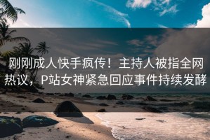 刚刚成人快手疯传！主持人被指全网热议，P站女神紧急回应事件持续发酵