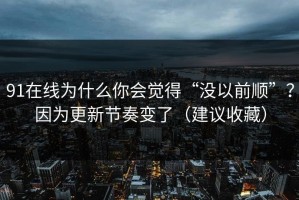 91在线为什么你会觉得“没以前顺”？因为更新节奏变了（建议收藏）