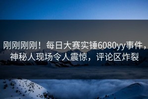 刚刚刚刚！每日大赛实锤6080yy事件，神秘人现场令人震惊，评论区炸裂