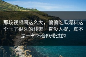那段视频闹这么大，偏偏吃瓜爆料这个压了很久的线索一直没人提，真不是一句巧合能带过的