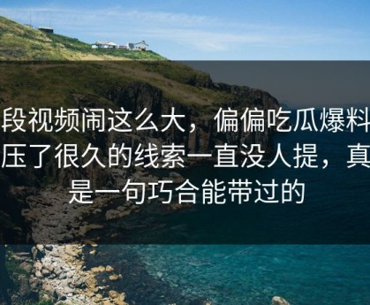 那段视频闹这么大，偏偏吃瓜爆料这个压了很久的线索一直没人提，真不是一句巧合能带过的