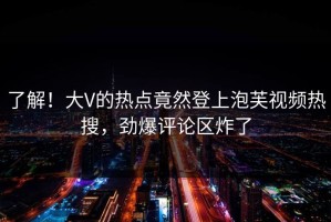 了解！大V的热点竟然登上泡芙视频热搜，劲爆评论区炸了