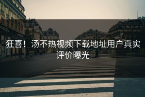 狂喜！汤不热视频下载地址用户真实评价曝光