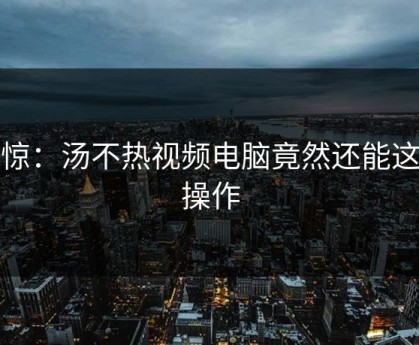 震惊：汤不热视频电脑竟然还能这样操作