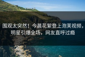 围观太突然！今晨花絮登上泡芙视频，明星引爆全场，网友直呼过瘾