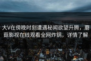 大V在傍晚时刻遭遇秘闻欲望升腾，蘑菇影视在线观看全网炸锅，详情了解