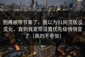 别再被带节奏了，我以为91网页版没变化，直到我发现设置优先级悄悄变了（真的不夸张）