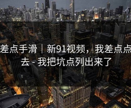我差点手滑｜新91视频，我差点点进去 - 我把坑点列出来了
