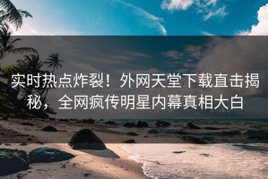 实时热点炸裂！外网天堂下载直击揭秘，全网疯传明星内幕真相大白