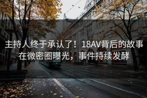 主持人终于承认了！18AV背后的故事在微密圈曝光，事件持续发酵