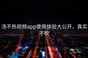 汤不热视频app使用体验大公开，真实不吹