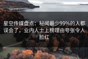星空传媒盘点：秘闻最少99%的人都误会了，业内人士上榜理由夸张令人脸红