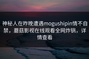 神秘人在昨晚遭遇mogushipin情不自禁，蘑菇影视在线观看全网炸锅，详情查看