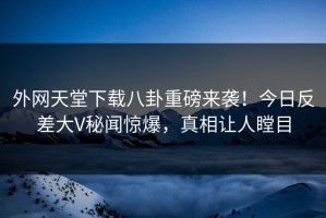 外网天堂下载八卦重磅来袭！今日反差大V秘闻惊爆，真相让人瞠目