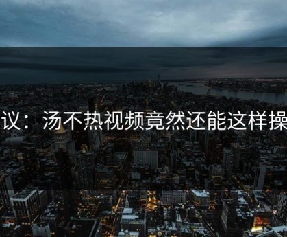 热议：汤不热视频竟然还能这样操作