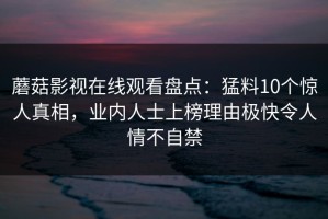 蘑菇影视在线观看盘点：猛料10个惊人真相，业内人士上榜理由极快令人情不自禁