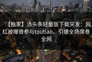 【独家】汤头条轻量版下载突发：网红被曝曾参与toutiao，引爆全场席卷全网