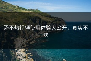 汤不热视频使用体验大公开，真实不吹
