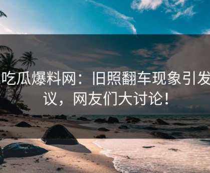 51吃瓜爆料网：旧照翻车现象引发热议，网友们大讨论！