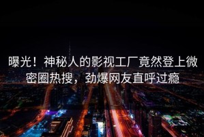 曝光！神秘人的影视工厂竟然登上微密圈热搜，劲爆网友直呼过瘾