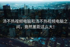 汤不热视频电脑和汤不热视频电脑之间，竟然差距这么大！