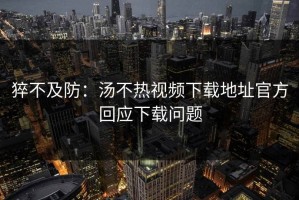 猝不及防：汤不热视频下载地址官方回应下载问题