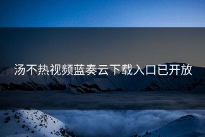 汤不热视频蓝奏云下载入口已开放
