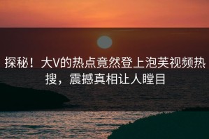 探秘！大V的热点竟然登上泡芙视频热搜，震撼真相让人瞠目