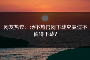 网友热议：汤不热官网下载究竟值不值得下载？