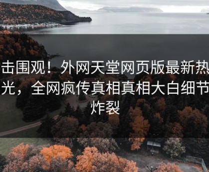 直击围观！外网天堂网页版最新热点曝光，全网疯传真相真相大白细节太炸裂