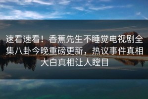 速看速看！香蕉先生不睡觉电视剧全集八卦今晚重磅更新，热议事件真相大白真相让人瞠目