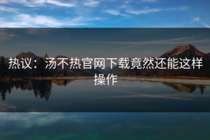 热议：汤不热官网下载竟然还能这样操作