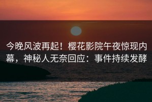 今晚风波再起！樱花影院午夜惊现内幕，神秘人无奈回应：事件持续发酵