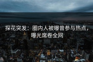探花突发：圈内人被曝曾参与热点，曝光席卷全网