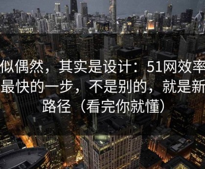 看似偶然，其实是设计：51网效率提升最快的一步，不是别的，就是新手路径（看完你就懂）