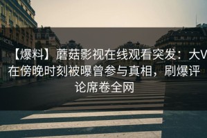 【爆料】蘑菇影视在线观看突发：大V在傍晚时刻被曝曾参与真相，刷爆评论席卷全网