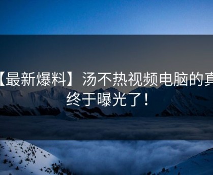 【最新爆料】汤不热视频电脑的真相终于曝光了！