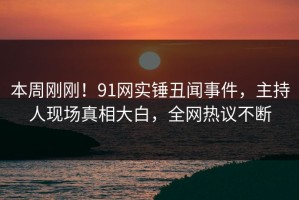 本周刚刚！91网实锤丑闻事件，主持人现场真相大白，全网热议不断