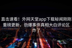 直击速看！外网天堂app下载秘闻刚刚重磅更新，劲爆事件真相大白评论区炸了