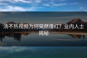 汤不热视频为何突然爆红？业内人士揭秘