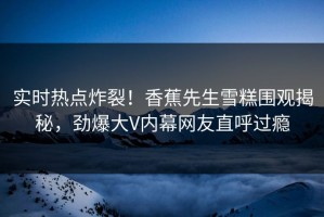 实时热点炸裂！香蕉先生雪糕围观揭秘，劲爆大V内幕网友直呼过瘾