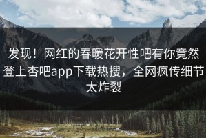 发现！网红的春暖花开性吧有你竟然登上杏吧app下载热搜，全网疯传细节太炸裂