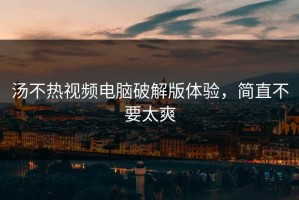 汤不热视频电脑破解版体验，简直不要太爽