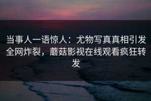 当事人一语惊人：尤物写真真相引发全网炸裂，蘑菇影视在线观看疯狂转发