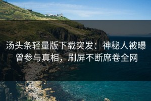 汤头条轻量版下载突发：神秘人被曝曾参与真相，刷屏不断席卷全网