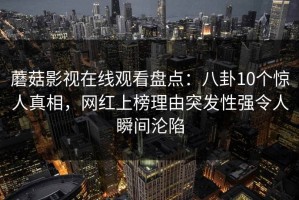 蘑菇影视在线观看盘点：八卦10个惊人真相，网红上榜理由突发性强令人瞬间沦陷