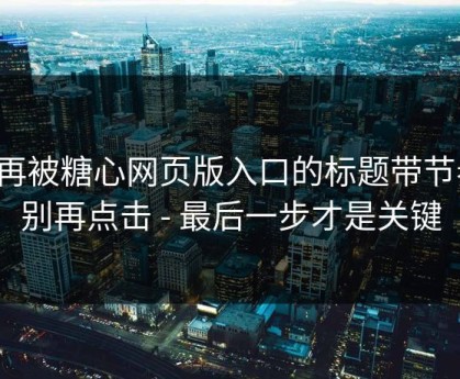 别再被糖心网页版入口的标题带节奏，别再点击 - 最后一步才是关键