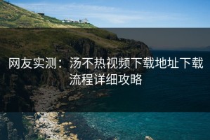 网友实测：汤不热视频下载地址下载流程详细攻略