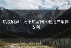 热议刷屏！汤不热官网下载用户集体安利