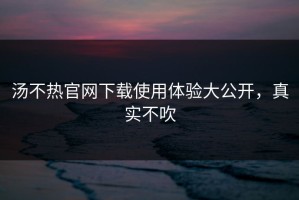 汤不热官网下载使用体验大公开，真实不吹